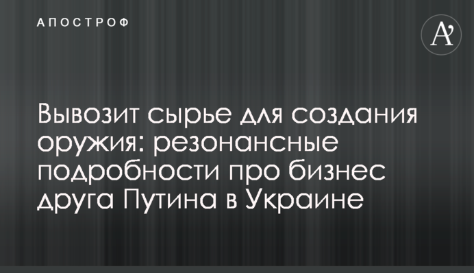 Вивозить сировину для створення зброї: резонансні подробиці про бізнес друга Путіна в Україні