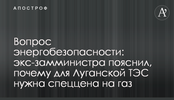 Вопрос энергобезопасности: экс-замминистра пояснил, почему для Луганской ТЭС нужна спеццена на газ