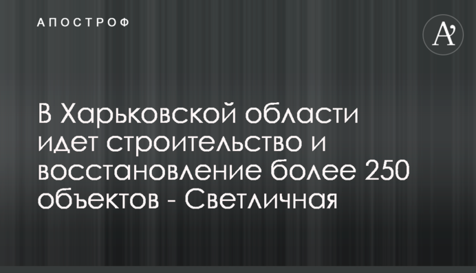 У Харківській області йде будівництво і відновлення більше 250 об'єктів - Світлична
