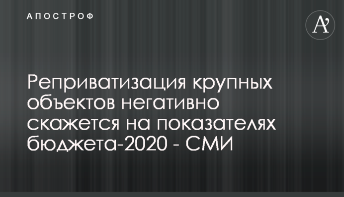 Реприватизація великих об'єктів негативно позначиться на показниках бюджету-2020 року - ЗМІ