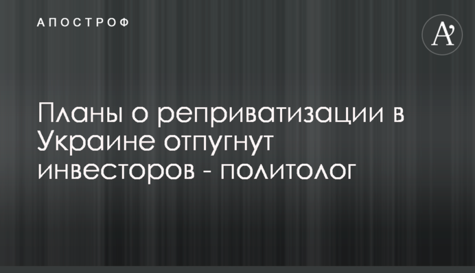 Плани про реприватизацію в Україні відлякають інвесторів - політолог