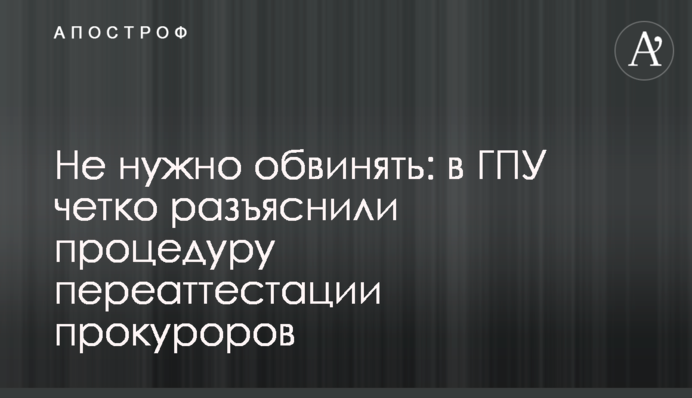 Не нужно обвинять: в ГПУ четко разъяснили процедуру переаттестации прокуроров