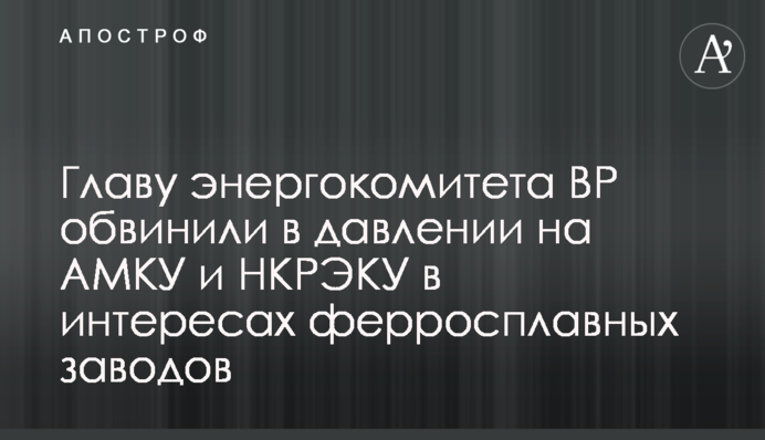 Главу энергокомитета ВР обвинили в давлении на АМКУ и НКРЭКУ в интересах ферросплавных заводов