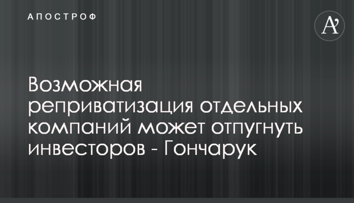 Возможная реприватизация отдельных компаний может отпугнуть инвесторов - Гончарук