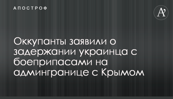 Оккупанты заявили о задержании украинца с боеприпасами на админгранице с Крымом