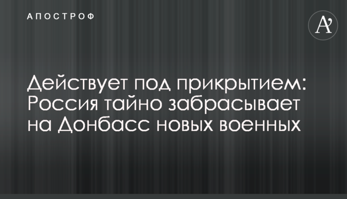 Действует под прикрытием: Россия тайно забрасывает на Донбасс новых военных