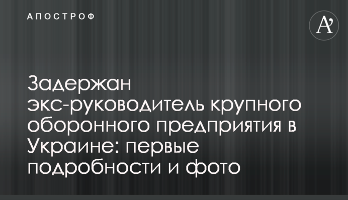 Задержан экс-руководитель крупного оборонного предприятия в Украине: первые подробности и фото