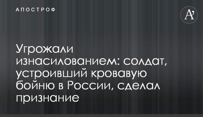 Погрожували зґвалтуванням: солдат, який влаштував криваву бійню в Росії, зробив зізнання