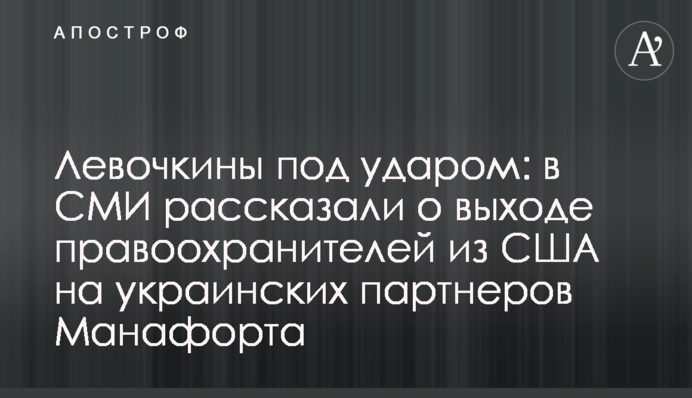 Левочкины под ударом: в СМИ рассказали о выходе правоохранителей из США на украинских партнеров Манафорта