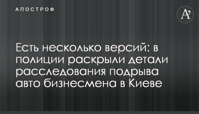 Есть несколько версий: в полиции раскрыли детали расследования подрыва авто бизнесмена в Киеве