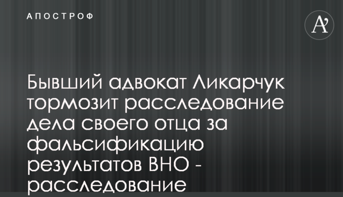 Бывший адвокат Ликарчук тормозит расследование дела своего отца за фальсификацию результатов ВНО - расследование