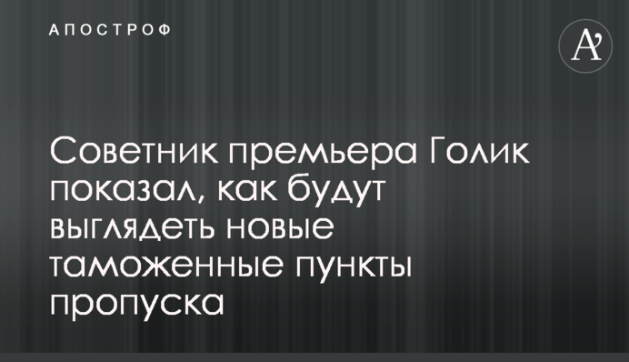 Советник премьера Голик показал, как будут выглядеть новые таможенные пункты пропуска