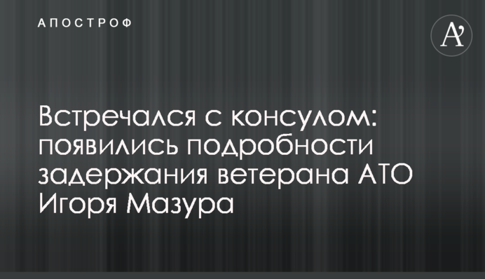 Встречался с консулом: появились подробности задержания ветерана АТО Игоря Мазура