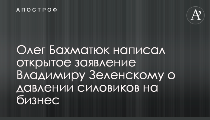 Олег Бахматюк написал открытое заявление Владимиру Зеленскому о давлении силовиков на бизнес