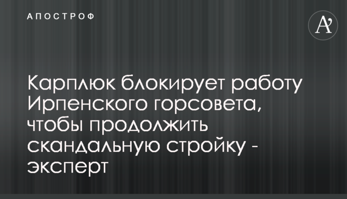 Карплюк блокирует работу Ирпенского горсовета, чтобы продолжить скандальную стройку - эксперт