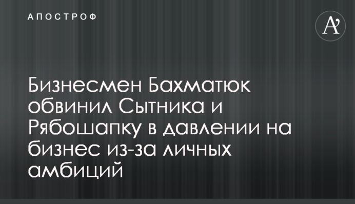 Бизнесмен Бахматюк обвинил Сытника и Рябошапку в давлении на бизнес из-за личных амбиций