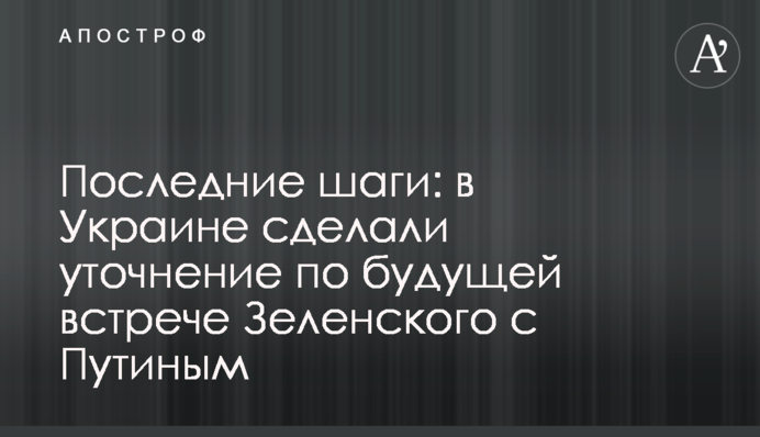 Останні кроки: в Україні зробили уточнення щодо майбутньої зустрічі Зеленського з Путіним