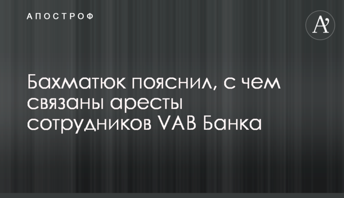 Бахматюк пояснил, с чем связаны аресты сотрудников VAB Банка
