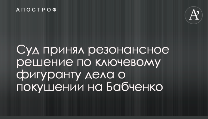 Суд принял резонансное решение по ключевому фигуранту дела о покушении на Бабченко