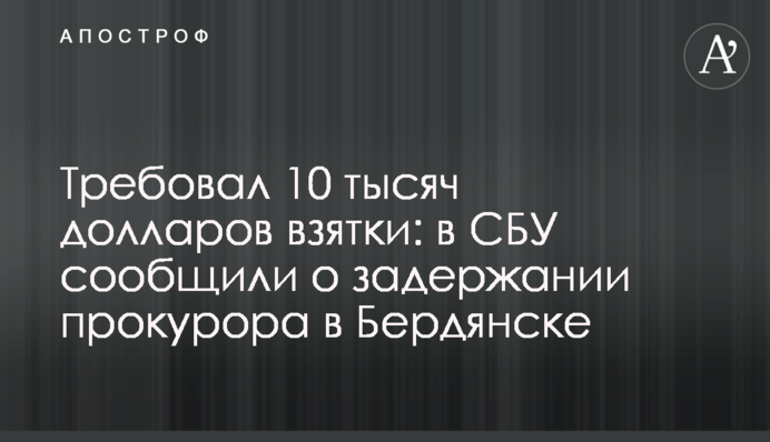 Требовал 10 тысяч долларов взятки: в СБУ сообщили о задержании прокурора в Бердянске