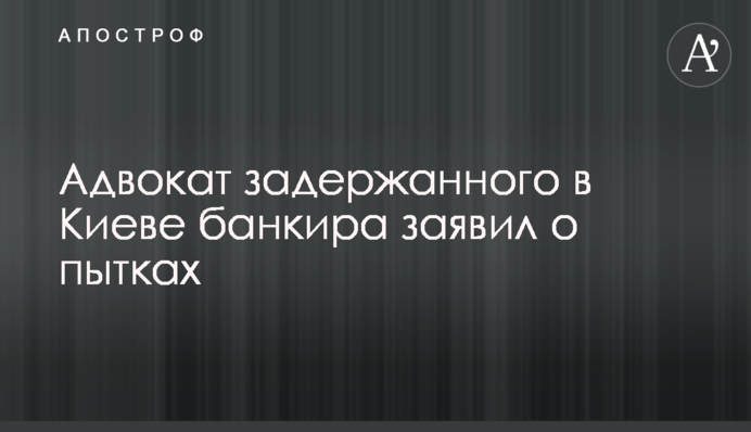Адвокат задержанного в Киеве банкира заявил о пытках