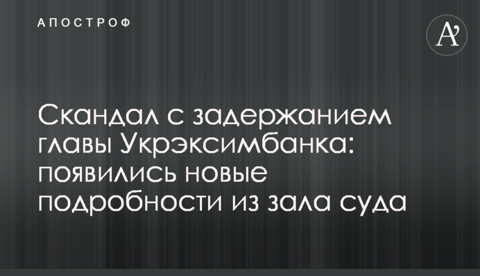 Скандал с задержанием главы  Укрэксимбанка: появились новые подробности из зала суда