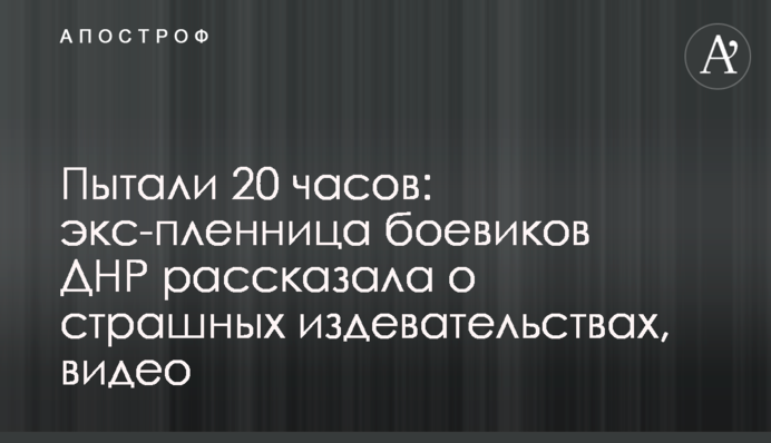 Катували 20 годин: екс-полонянка бойовиків ДНР розповіла про страшні знущання, відео