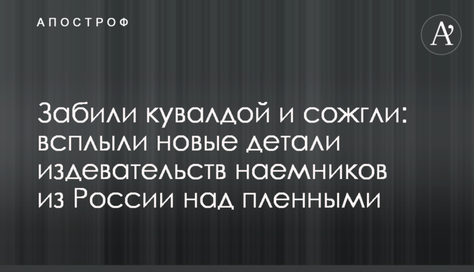 Забили кувалдою і спалили: спливли нові деталі знущань найманців з Росії над полоненими
