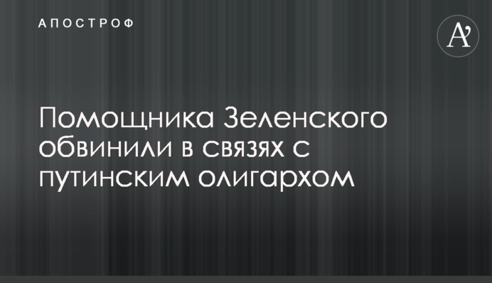 Помічника Зеленського звинуватили в зв'язках з путінським олігархом