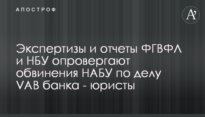 Экспертизы и отчеты ФГВФЛ и НБУ опровергают обвинения НАБУ по делу VAB банка - юристы