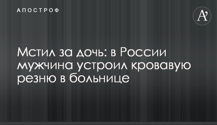 Мстил за дочь: в России мужчина устроил кровавую резню в больнице