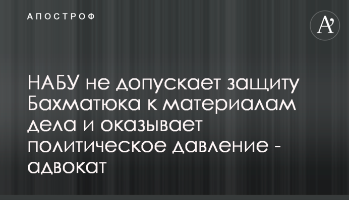 НАБУ не допускает защиту Бахматюка к материалам дела и оказывает политическое давление - адвокат