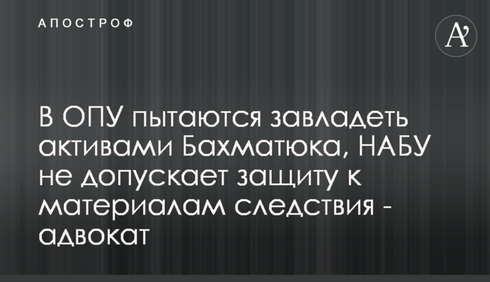 В ОПУ намагаються заволодіти активами Бахматюка, НАБУ не допускає захист до матеріалів слідства - адвокат