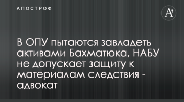 В ОПУ намагаються заволодіти активами Бахматюка, НАБУ не допускає захист до матеріалів слідства - адвокат