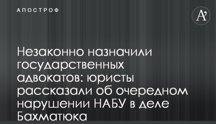 Незаконно призначили державних адвокатів: юристи розповіли про чергове порушення НАБУ у справі Бахматюка