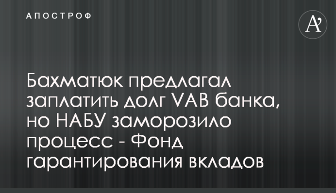 Бахматюк пропонував заплатити борг VAB банку, але НАБУ заморозило процес - Фонд гарантування вкладів