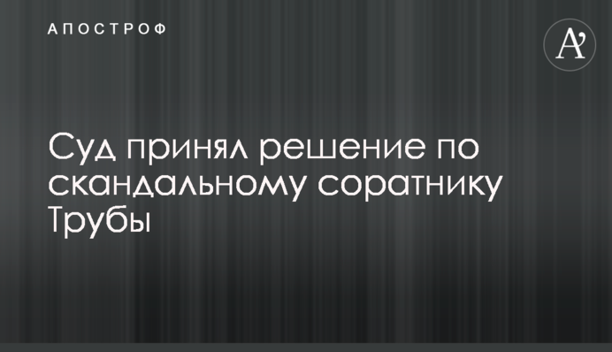 Суд прийняв рішення щодо скандального соратника Труби