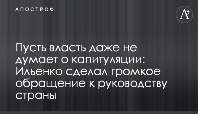 Нехай влада навіть не думає про капітуляцію: Іллєнко зробив гучне звернення до керівництва країни