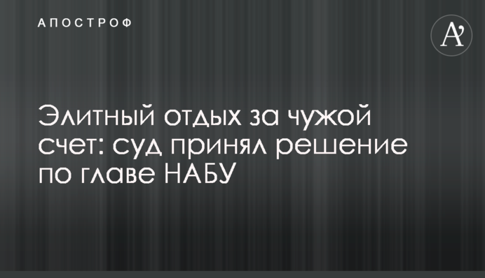Элитный отдых за чужой счет: суд принял решение по главе НАБУ