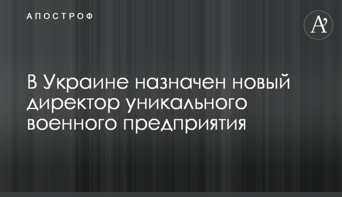 В Україні призначено нового директора унікального військового підприємства
