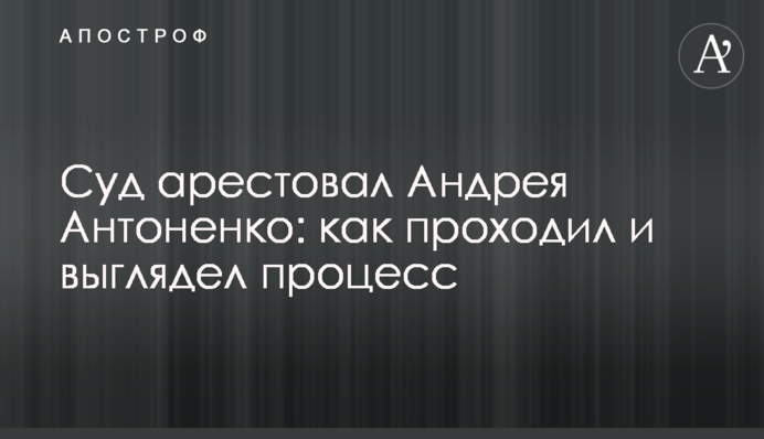 Суд арестовал Андрея Антоненко: как проходил и выглядел процесс