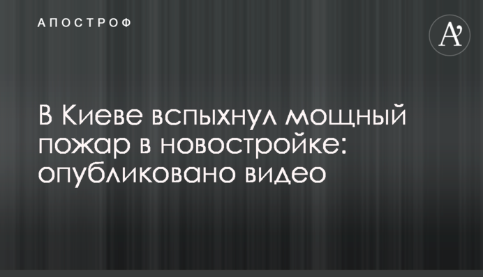 В Киеве вспыхнул мощный пожар в новостройке: опубликовано видео
