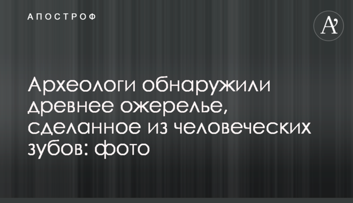 Археологи обнаружили древнее ожерелье, сделанное из человеческих зубов: фото