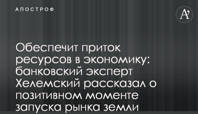 Обеспечит приток ресурсов в экономику: банковский эксперт Хелемский рассказал о позитивном моменте запуска рынка земли