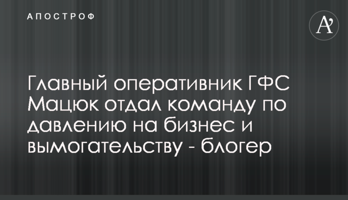 Главный оперативник ГФС Мацюк отдал команду по давлению на бизнес и вымогательству - блогер