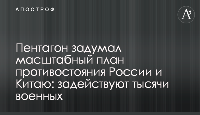 Пентагон задумал масштабный план противостояния России и Китаю: задействуют тысячи военных