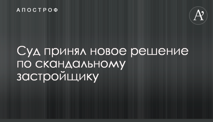 Суд принял новое решение по скандальному застройщику