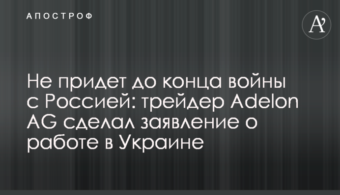 Не придет до конца войны с Россией: трейдер Adelon AG сделал заявление о работе в Украине