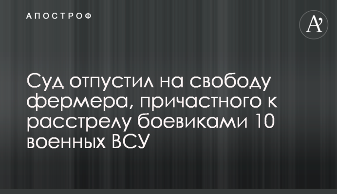 Суд отпустил на свободу фермера, причастного к расстрелу боевиками 10 военных ВСУ