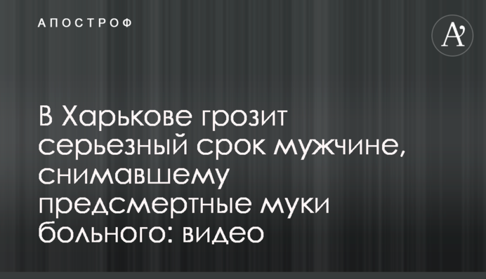 В Харькове грозит серьезный срок мужчине, снимавшему предсмертные муки больного: видео
